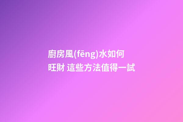廚房風(fēng)水如何旺財 這些方法值得一試